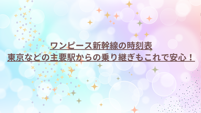 ワンピース新幹線の時刻表－東京などの主要駅からの乗り継ぎもこれで安心！